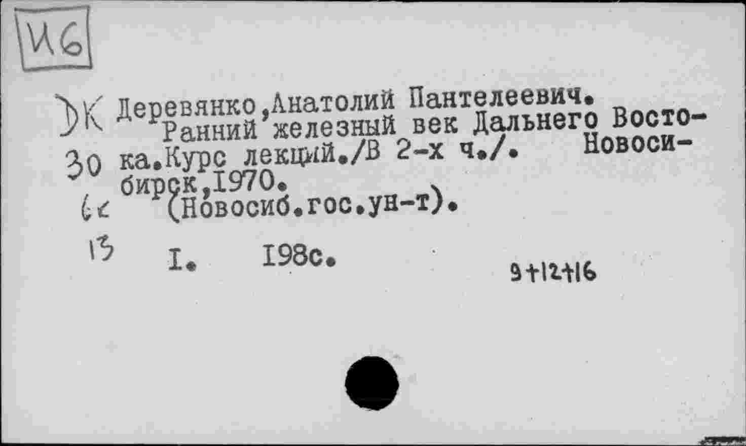 ﻿
“X. \/ пpr»pnянко «Анатолий Пантелеевич.
РРанний железный век Дальнего Востока ка.Курс лекций./В 2-х ч./. Новоси-бирск,1970.	.
(Новосиб.гос.ун-т).
Û le 198с.
stm»